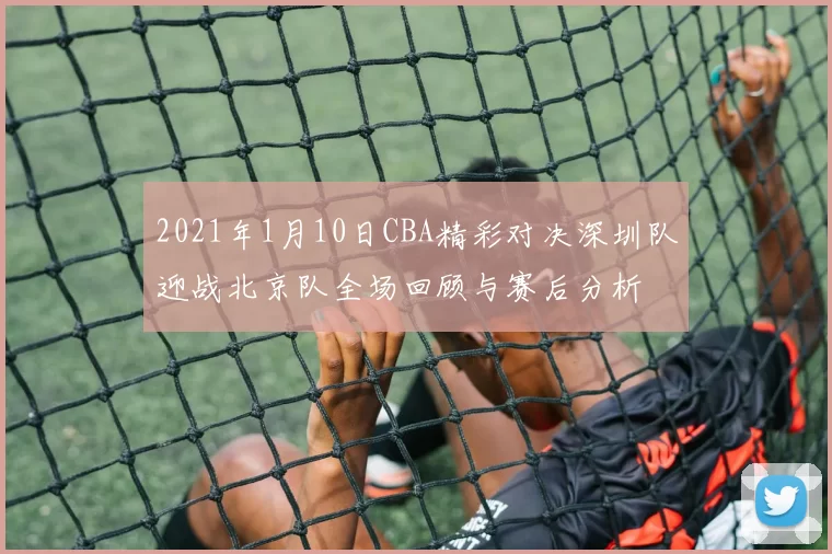 2021年1月10日CBA精彩对决深圳队迎战北京队全场回顾与赛后分析